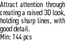 Attract attention through creating a raised 3D look, holding sharp lines, with good detail.
Min: 144 pcs